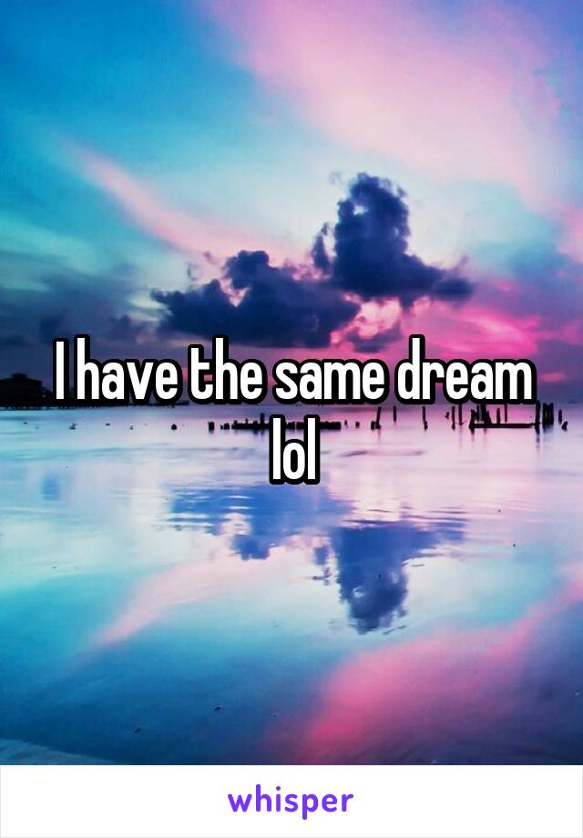 I have the same dream lol