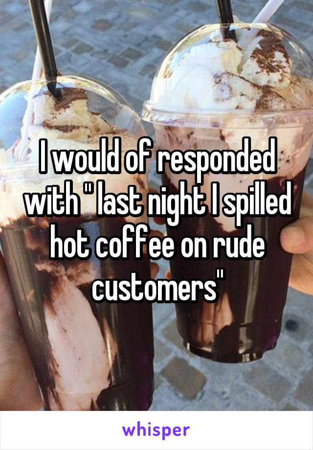 I would of responded with " last night I spilled hot coffee on rude customers"