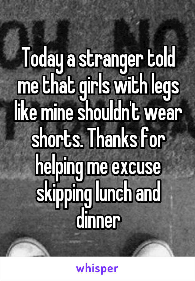 Today a stranger told me that girls with legs like mine shouldn't wear shorts. Thanks for helping me excuse skipping lunch and dinner