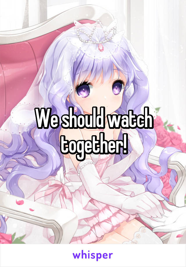 We should watch together!