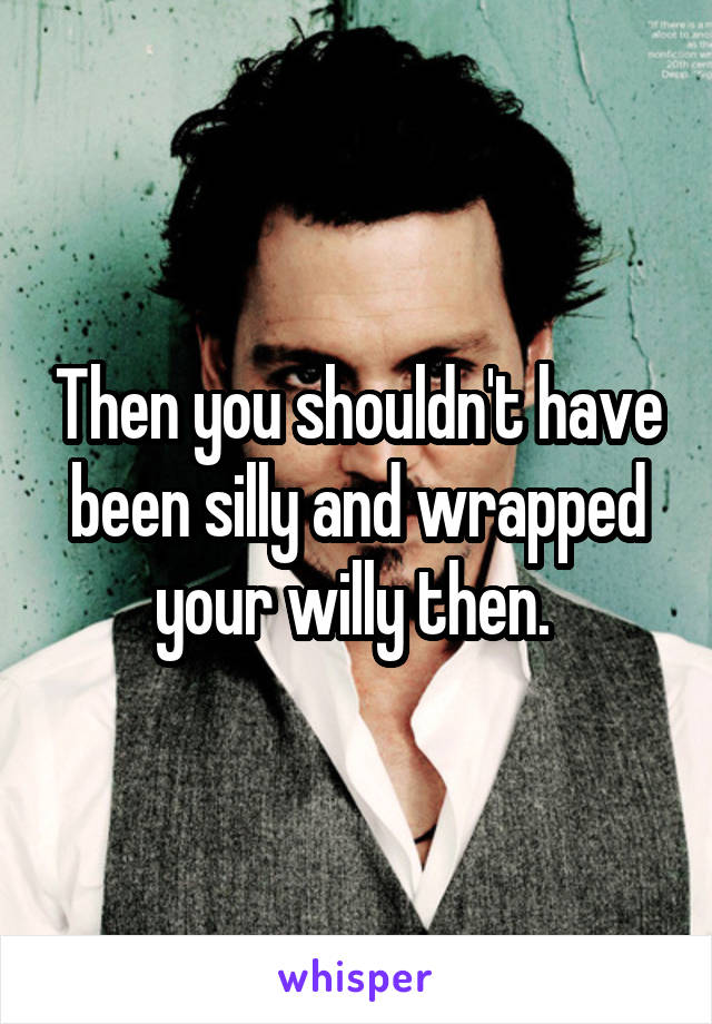 Then you shouldn't have been silly and wrapped your willy then. 