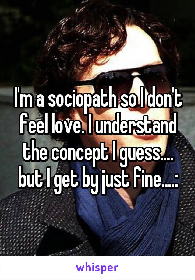 I'm a sociopath so I don't feel love. I understand the concept I guess.... but I get by just fine....: