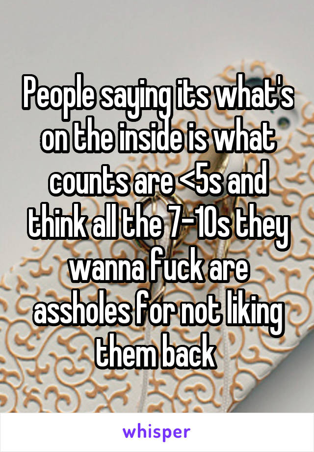 People saying its what's on the inside is what counts are <5s and think all the 7-10s they wanna fuck are assholes for not liking them back 