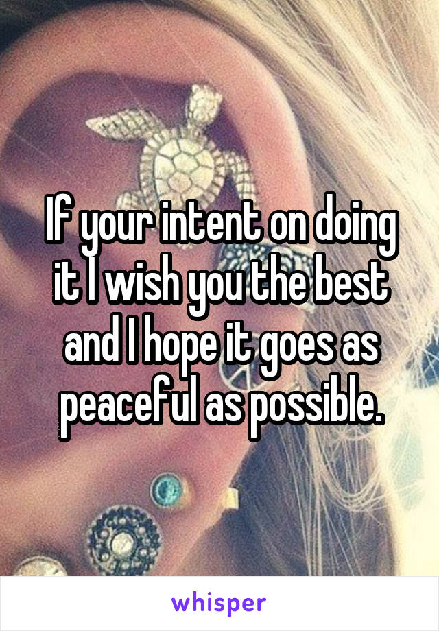 If your intent on doing it I wish you the best and I hope it goes as peaceful as possible.