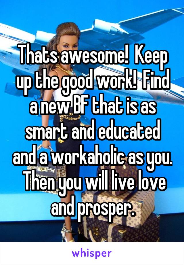 Thats awesome!  Keep up the good work!  Find a new BF that is as smart and educated and a workaholic as you.  Then you will live love and prosper.