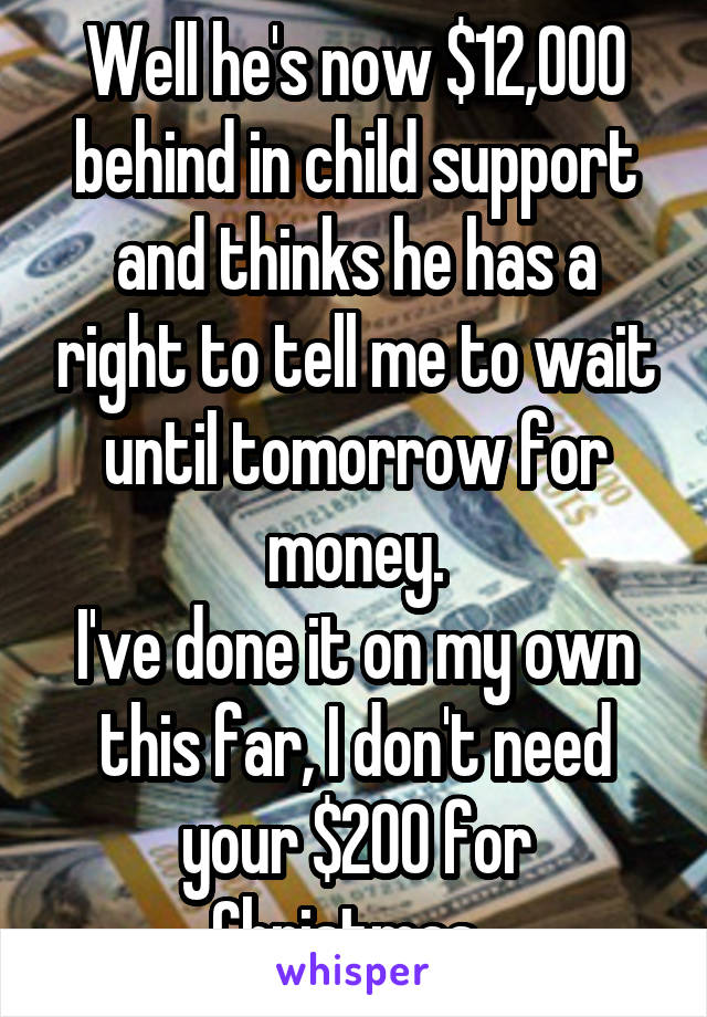 Well he's now $12,000 behind in child support and thinks he has a right to tell me to wait until tomorrow for money.
I've done it on my own this far, I don't need your $200 for Christmas. 