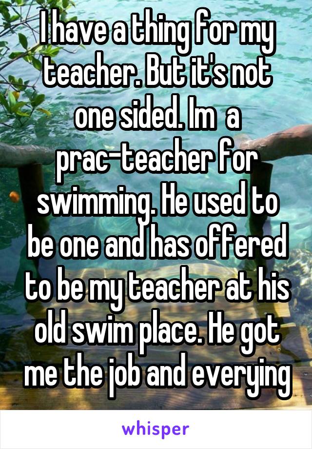 I have a thing for my teacher. But it's not one sided. Im  a prac-teacher for swimming. He used to be one and has offered to be my teacher at his old swim place. He got me the job and everying
