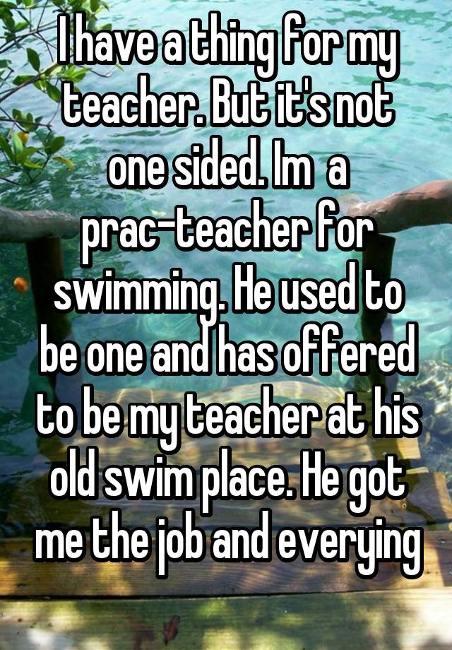 I have a thing for my teacher. But it's not one sided. Im  a prac-teacher for swimming. He used to be one and has offered to be my teacher at his old swim place. He got me the job and everying
