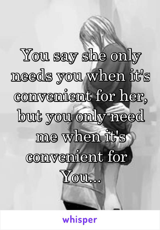 You say she only needs you when it's convenient for her, but you only need me when it's convenient for   You...