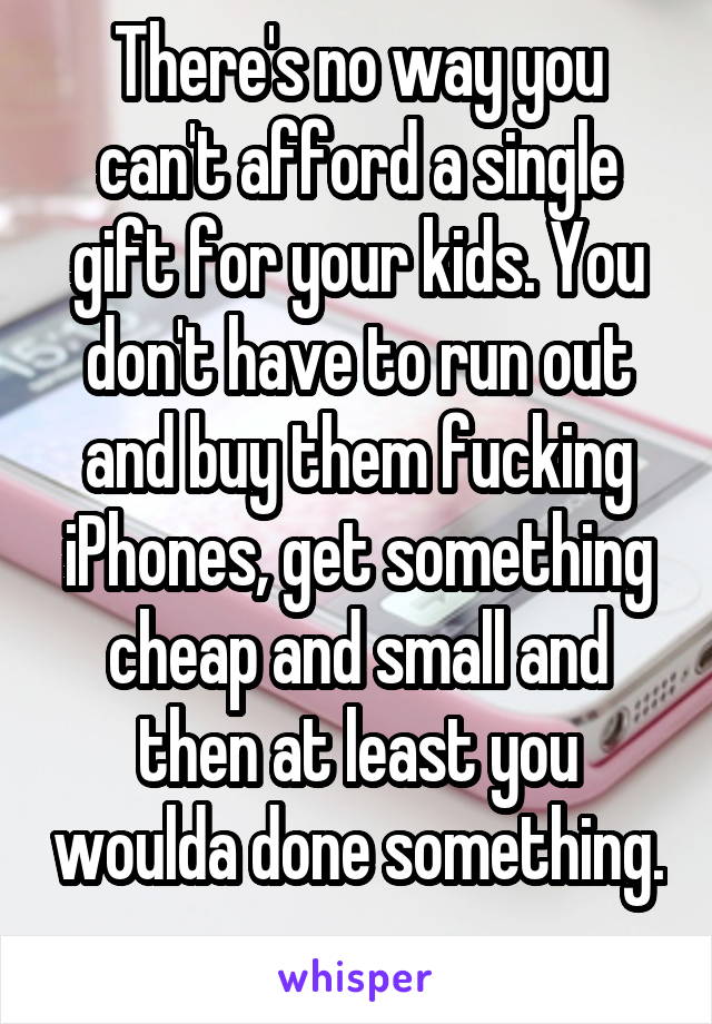 There's no way you can't afford a single gift for your kids. You don't have to run out and buy them fucking iPhones, get something cheap and small and then at least you woulda done something. 