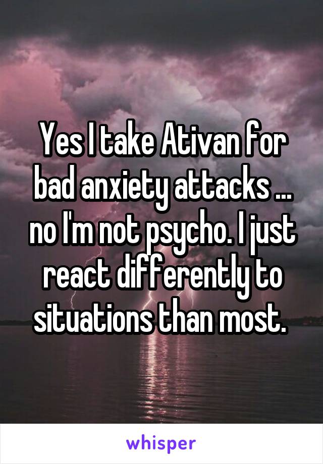 Yes I take Ativan for bad anxiety attacks ... no I'm not psycho. I just react differently to situations than most. 