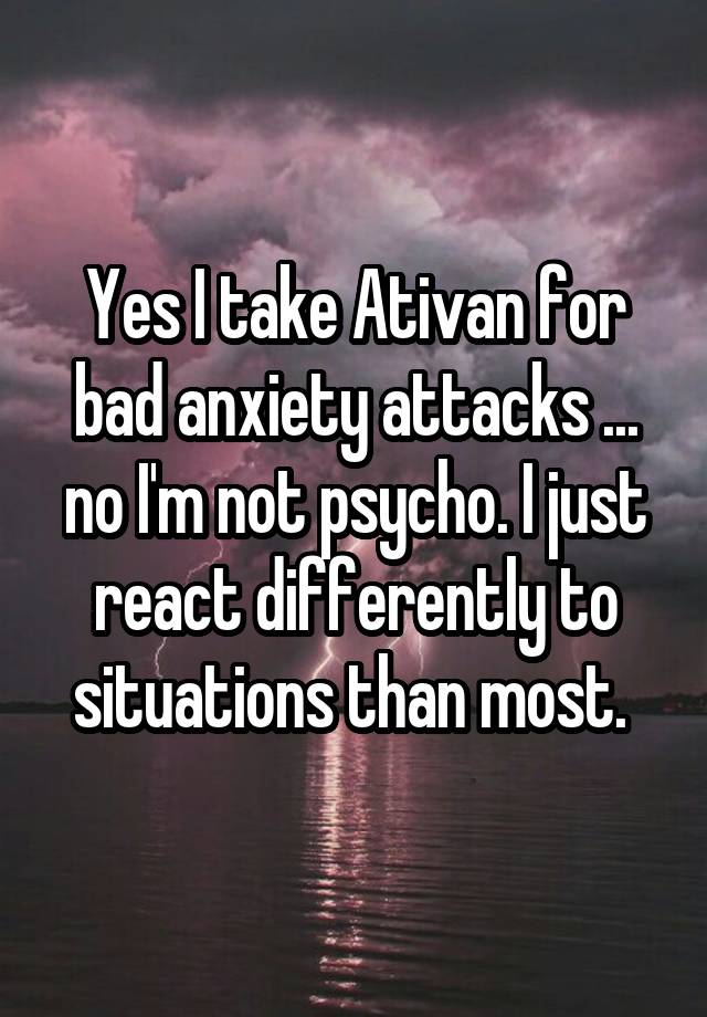 Yes I take Ativan for bad anxiety attacks ... no I'm not psycho. I just react differently to situations than most. 