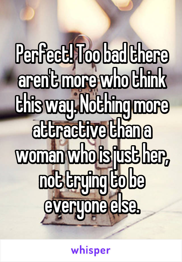 Perfect! Too bad there aren't more who think this way. Nothing more attractive than a woman who is just her, not trying to be everyone else.