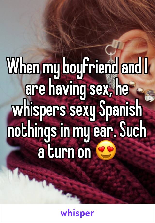 When my boyfriend and I are having sex, he whispers sexy Spanish nothings in my ear. Such a turn on 😍