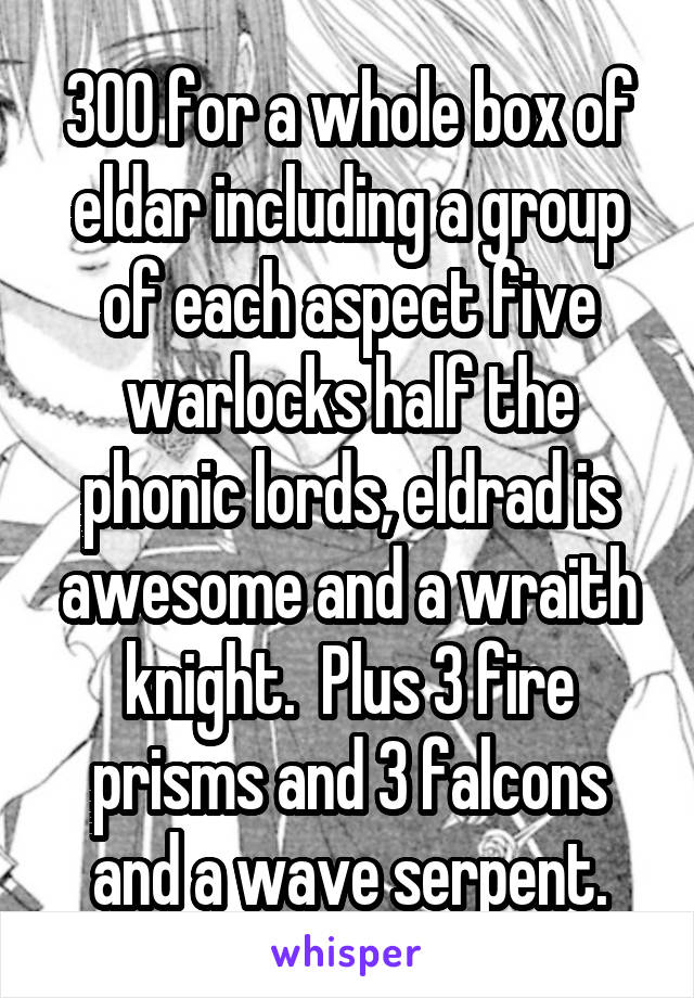300 for a whole box of eldar including a group of each aspect five warlocks half the phonic lords, eldrad is awesome and a wraith knight.  Plus 3 fire prisms and 3 falcons and a wave serpent.