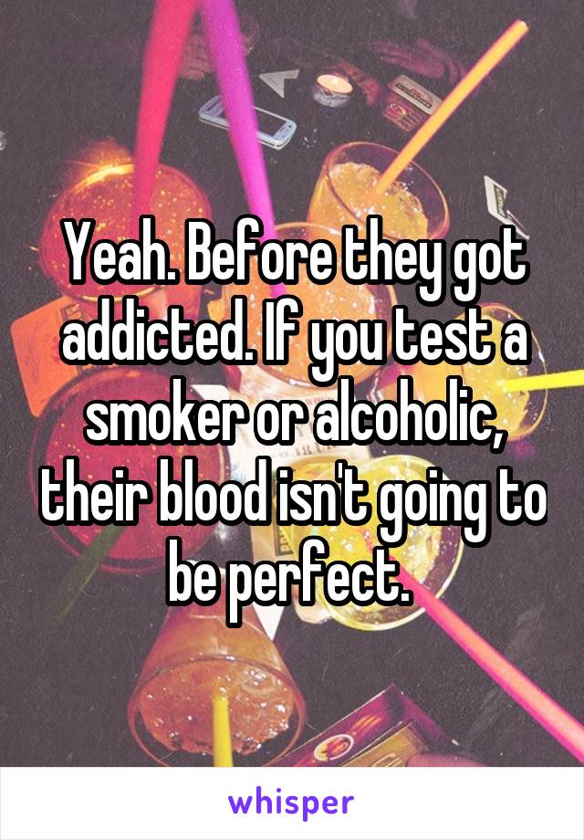 Yeah. Before they got addicted. If you test a smoker or alcoholic, their blood isn't going to be perfect. 