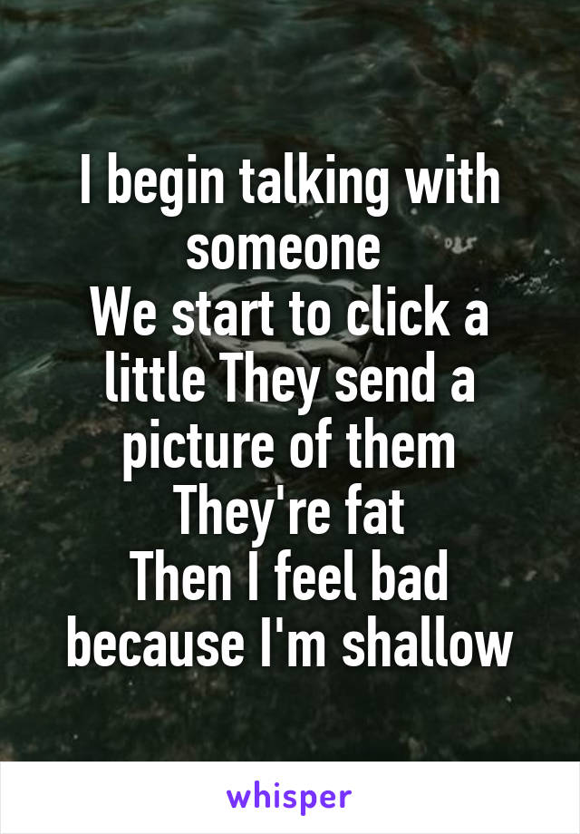 I begin talking with someone 
We start to click a little They send a picture of them
They're fat
Then I feel bad because I'm shallow