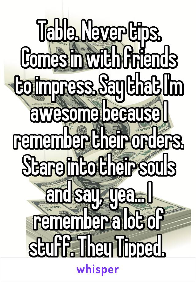 Table. Never tips. Comes in with friends to impress. Say that I'm awesome because I remember their orders. Stare into their souls and say,  yea... I remember a lot of stuff. They Tipped. 