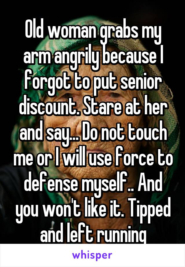 Old woman grabs my arm angrily because I forgot to put senior discount. Stare at her and say... Do not touch me or I will use force to defense myself.. And you won't like it. Tipped and left running