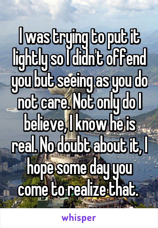 I was trying to put it lightly so I didn't offend you but seeing as you do not care. Not only do I believe, I know he is real. No doubt about it, I hope some day you come to realize that. 