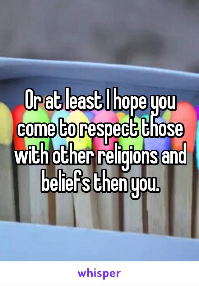 Or at least I hope you come to respect those with other religions and beliefs then you.