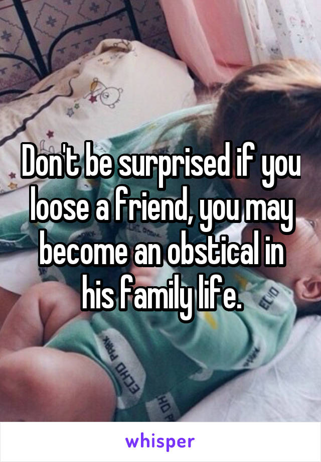 Don't be surprised if you loose a friend, you may become an obstical in his family life.