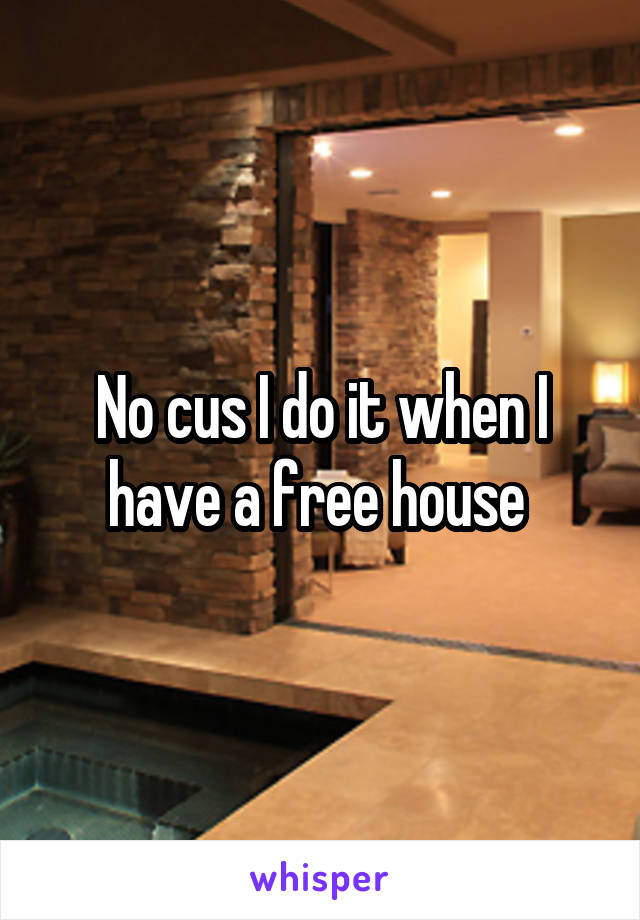 No cus I do it when I have a free house 