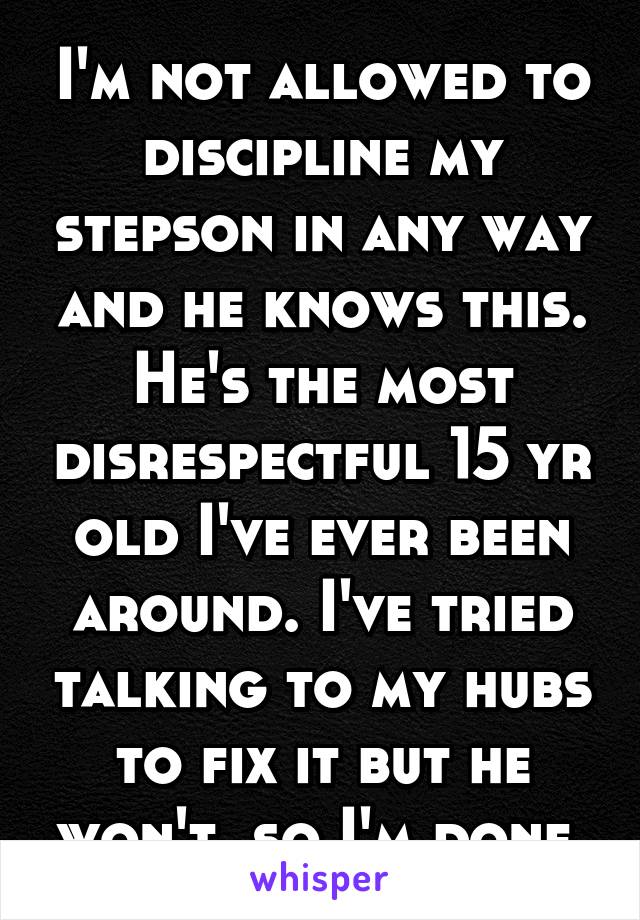 I'm not allowed to discipline my stepson in any way and he knows this. He's the most disrespectful 15 yr old I've ever been around. I've tried talking to my hubs to fix it but he won't, so I'm done.