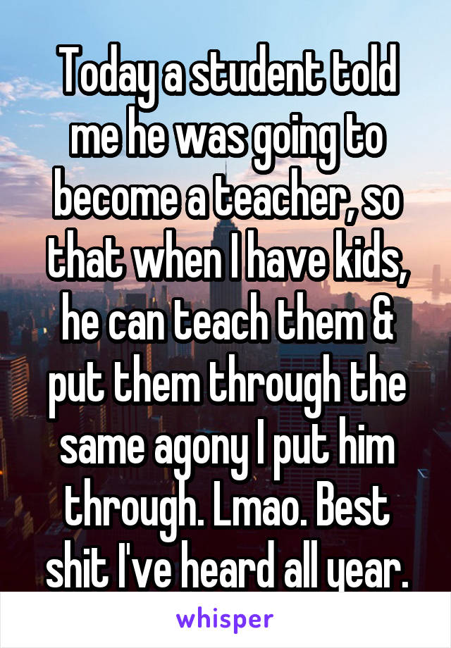Today a student told me he was going to become a teacher, so that when I have kids, he can teach them & put them through the same agony I put him through. Lmao. Best shit I've heard all year.