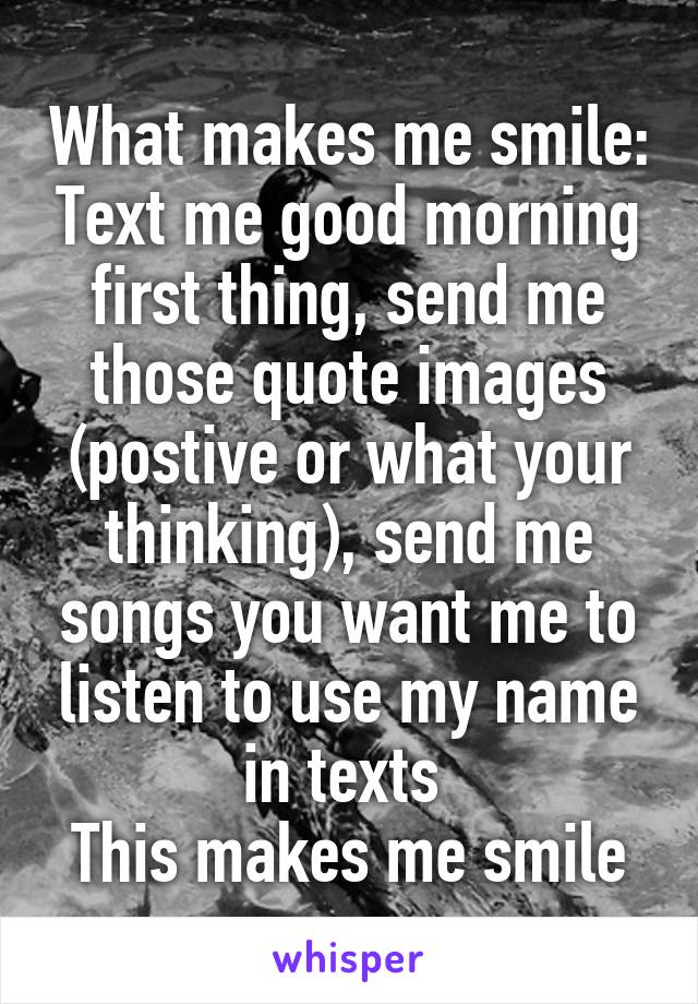 What makes me smile: Text me good morning first thing, send me those quote images (postive or what your thinking), send me songs you want me to listen to use my name in texts 
This makes me smile