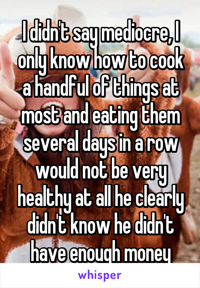 I didn't say mediocre, I only know how to cook a handful of things at most and eating them several days in a row would not be very healthy at all he clearly didn't know he didn't have enough money