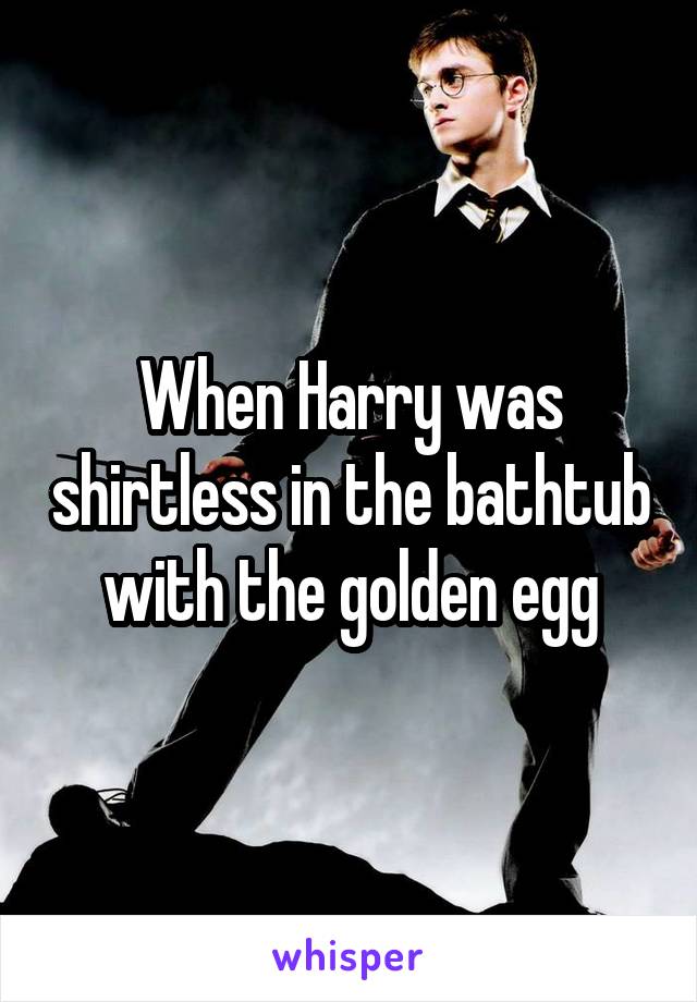 When Harry was shirtless in the bathtub with the golden egg