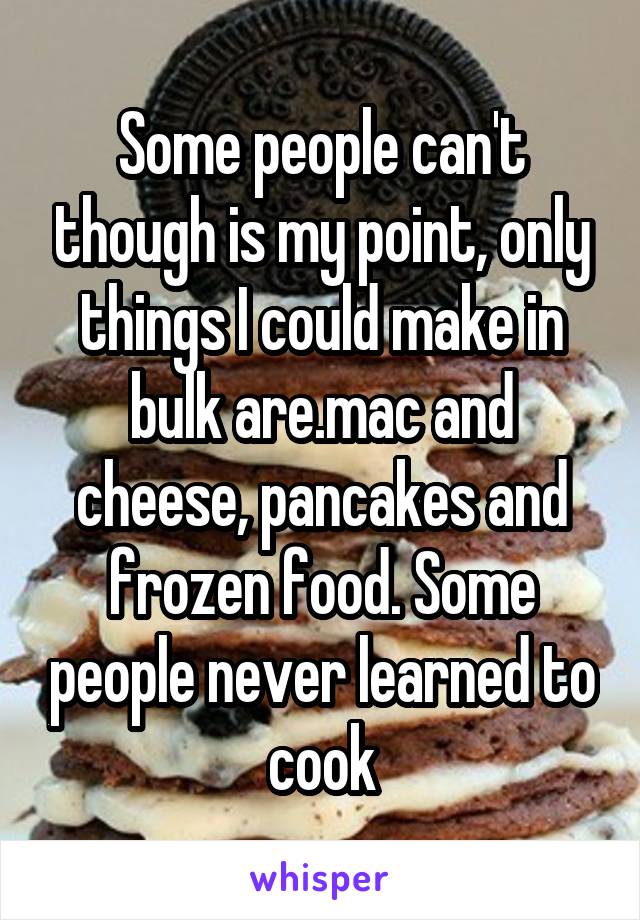 Some people can't though is my point, only things I could make in bulk are.mac and cheese, pancakes and frozen food. Some people never learned to cook