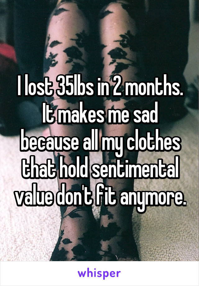 I lost 35lbs in 2 months.
It makes me sad because all my clothes that hold sentimental value don't fit anymore.