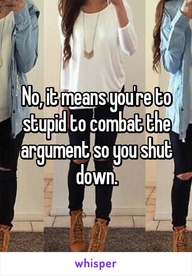 No, it means you're to stupid to combat the argument so you shut down.