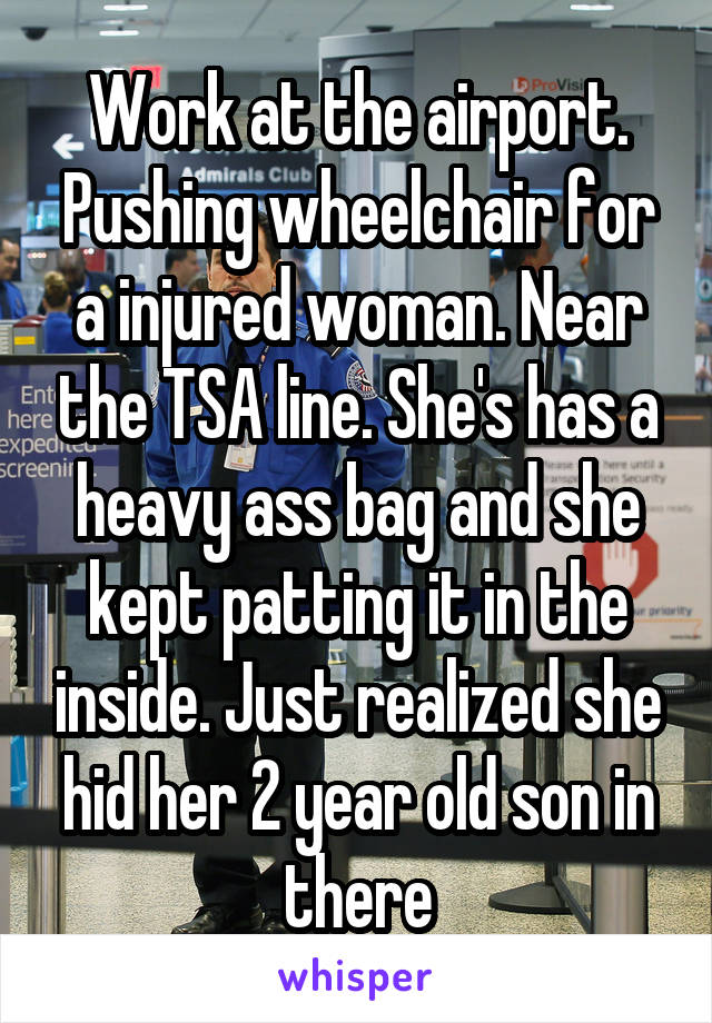 Work at the airport. Pushing wheelchair for a injured woman. Near the TSA line. She's has a heavy ass bag and she kept patting it in the inside. Just realized she hid her 2 year old son in there