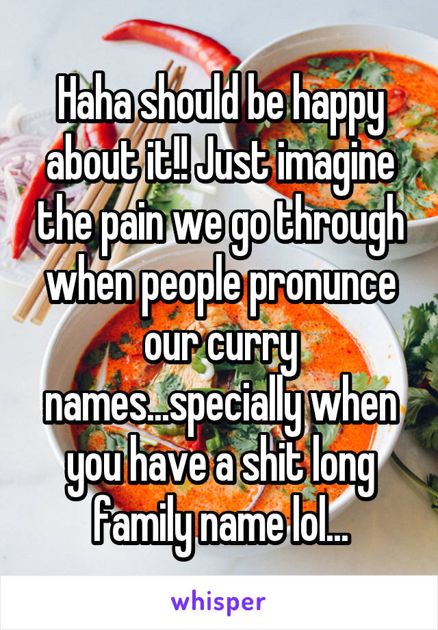 Haha should be happy about it!! Just imagine the pain we go through when people pronunce our curry names...specially when you have a shit long family name lol...