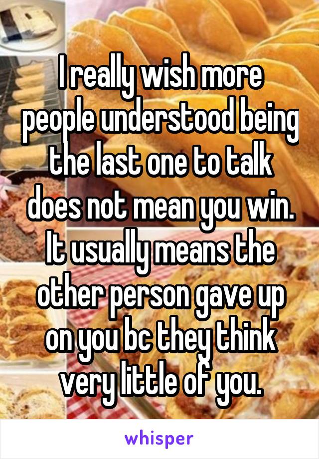 I really wish more people understood being the last one to talk does not mean you win. It usually means the other person gave up on you bc they think very little of you.