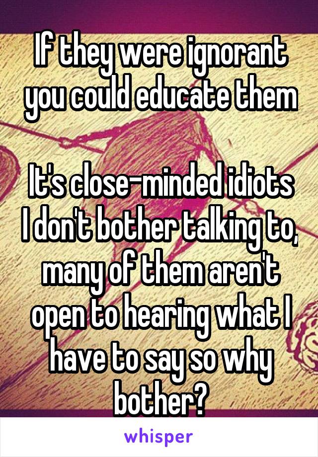 If they were ignorant you could educate them

It's close-minded idiots I don't bother talking to, many of them aren't open to hearing what I have to say so why bother?