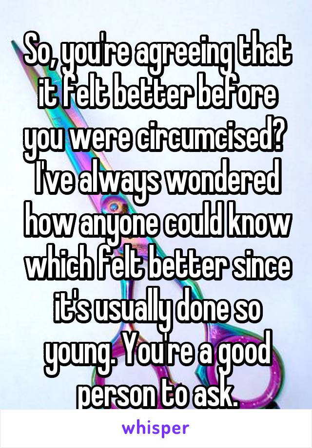 So, you're agreeing that it felt better before you were circumcised? 
I've always wondered how anyone could know which felt better since it's usually done so young. You're a good person to ask.