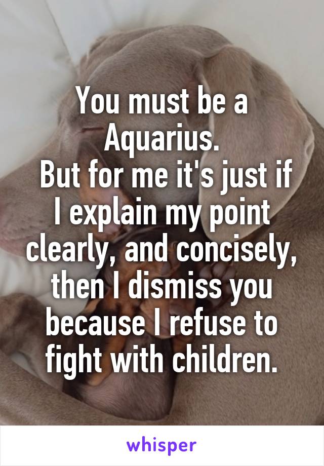 You must be a Aquarius.
 But for me it's just if I explain my point clearly, and concisely, then I dismiss you because I refuse to fight with children.