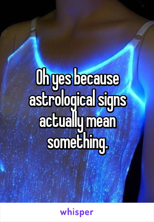 Oh yes because astrological signs actually mean something.