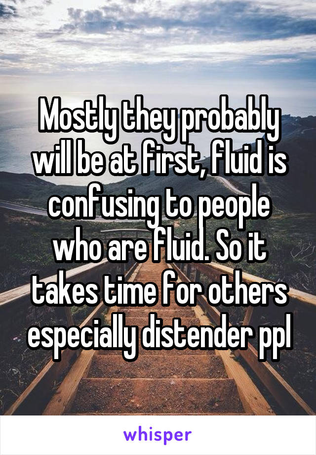 Mostly they probably will be at first, fluid is confusing to people who are fluid. So it takes time for others especially distender ppl