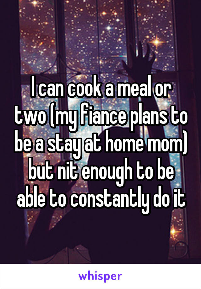 I can cook a meal or two (my fiance plans to be a stay at home mom) but nit enough to be able to constantly do it