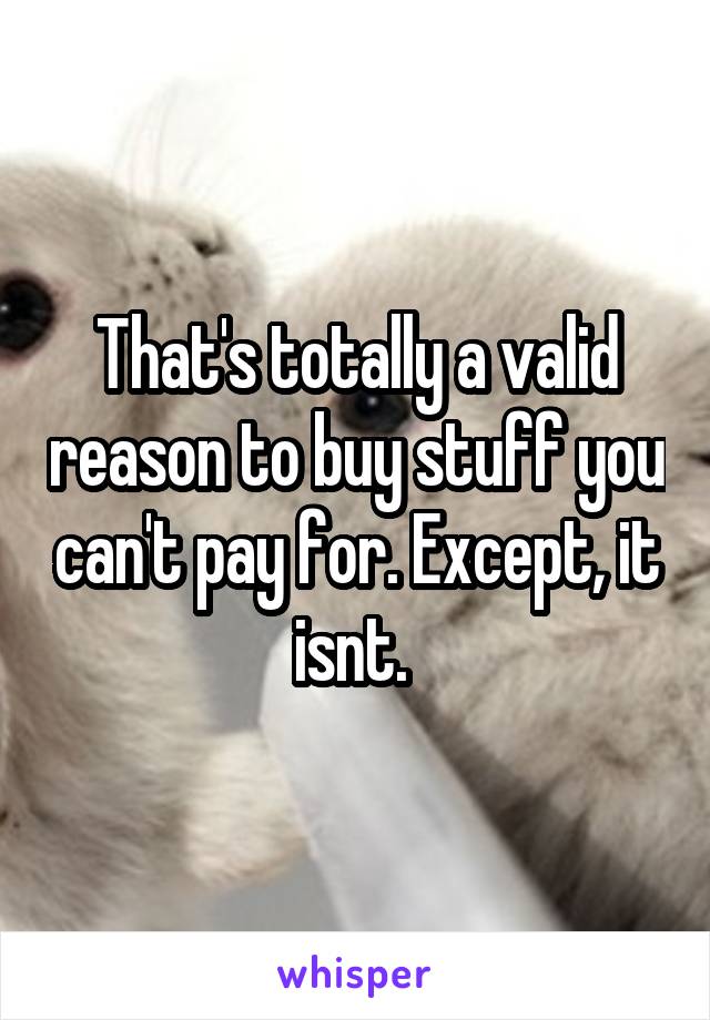 That's totally a valid reason to buy stuff you can't pay for. Except, it isnt. 