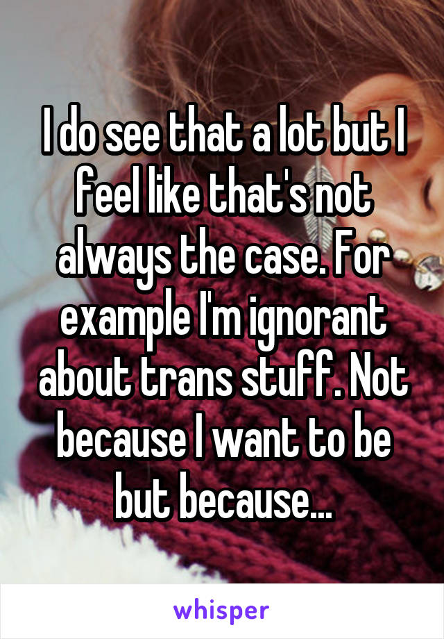 I do see that a lot but I feel like that's not always the case. For example I'm ignorant about trans stuff. Not because I want to be but because...