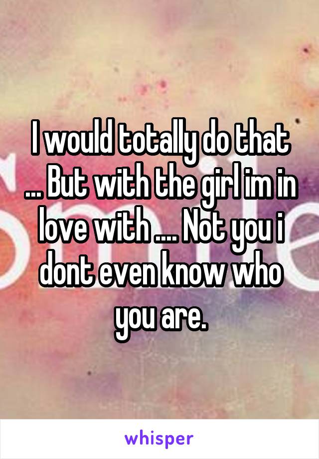 I would totally do that ... But with the girl im in love with .... Not you i dont even know who you are.