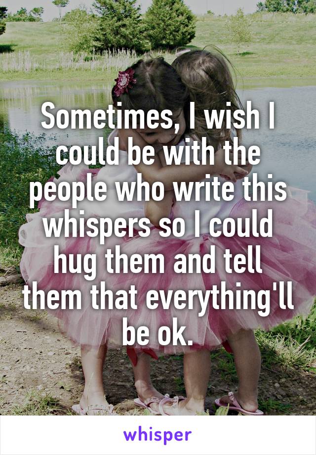 Sometimes, I wish I could be with the people who write this whispers so I could hug them and tell them that everything'll be ok.