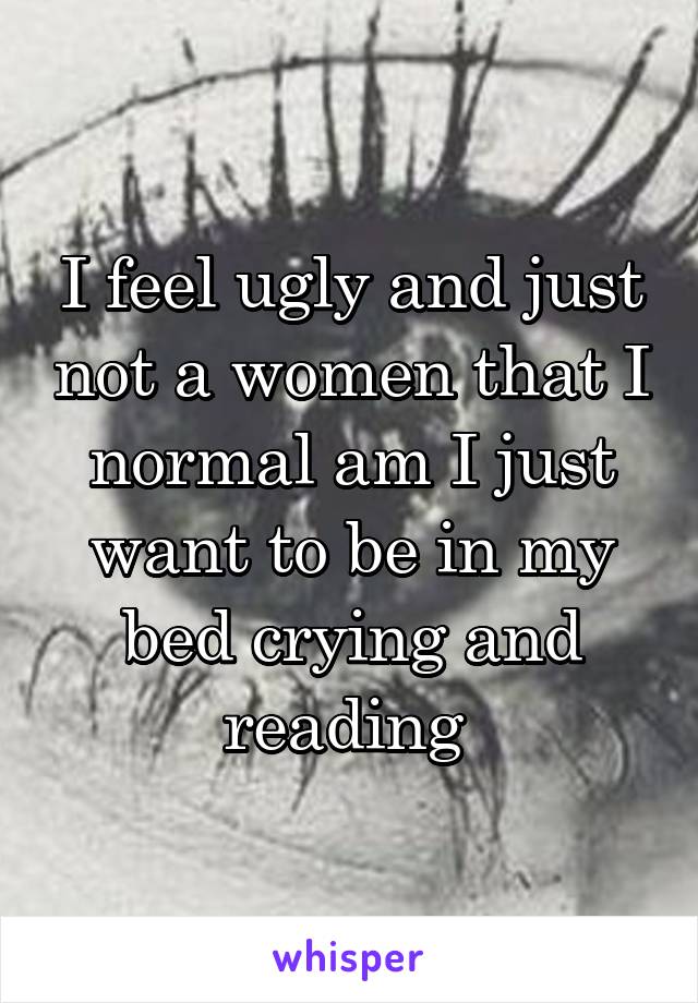 I feel ugly and just not a women that I normal am I just want to be in my bed crying and reading 