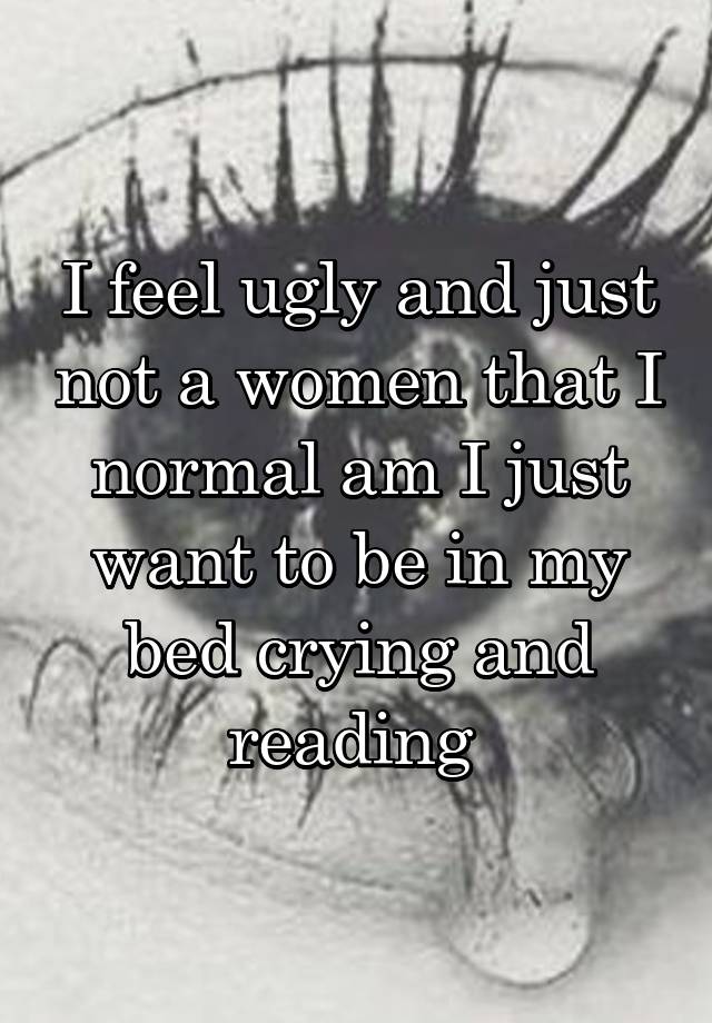 I feel ugly and just not a women that I normal am I just want to be in my bed crying and reading 